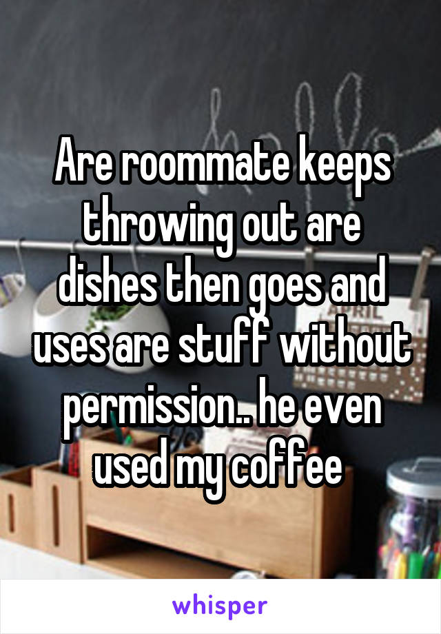 Are roommate keeps throwing out are dishes then goes and uses are stuff without permission.. he even used my coffee 