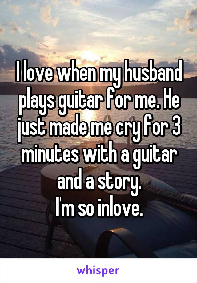 I love when my husband plays guitar for me. He just made me cry for 3 minutes with a guitar and a story.
I'm so inlove.