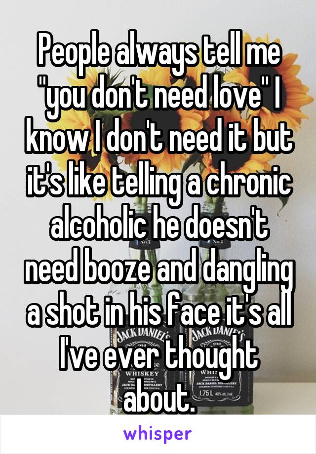 People always tell me "you don't need love" I know I don't need it but it's like telling a chronic alcoholic he doesn't need booze and dangling a shot in his face it's all I've ever thought about.