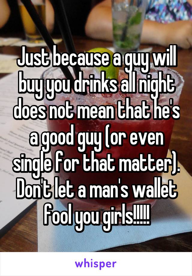 Just because a guy will buy you drinks all night does not mean that he's a good guy (or even single for that matter). Don't let a man's wallet fool you girls!!!!!