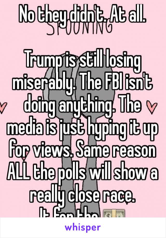 No they didn't. At all.

Trump is still losing miserably. The FBI isn't doing anything. The media is just hyping it up for views. Same reason ALL the polls will show a really close race.
It for the 💵