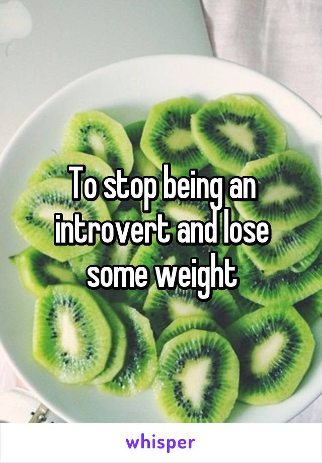 To stop being an introvert and lose some weight