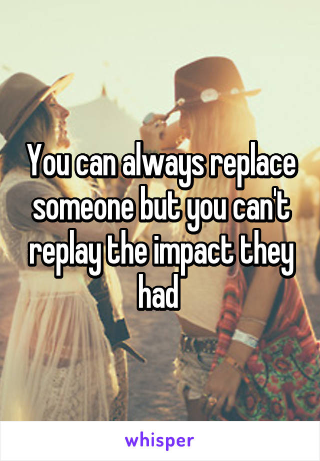 You can always replace someone but you can't replay the impact they had 