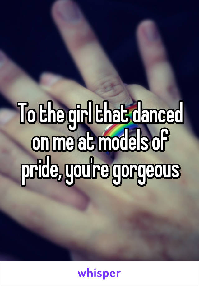 To the girl that danced on me at models of pride, you're gorgeous