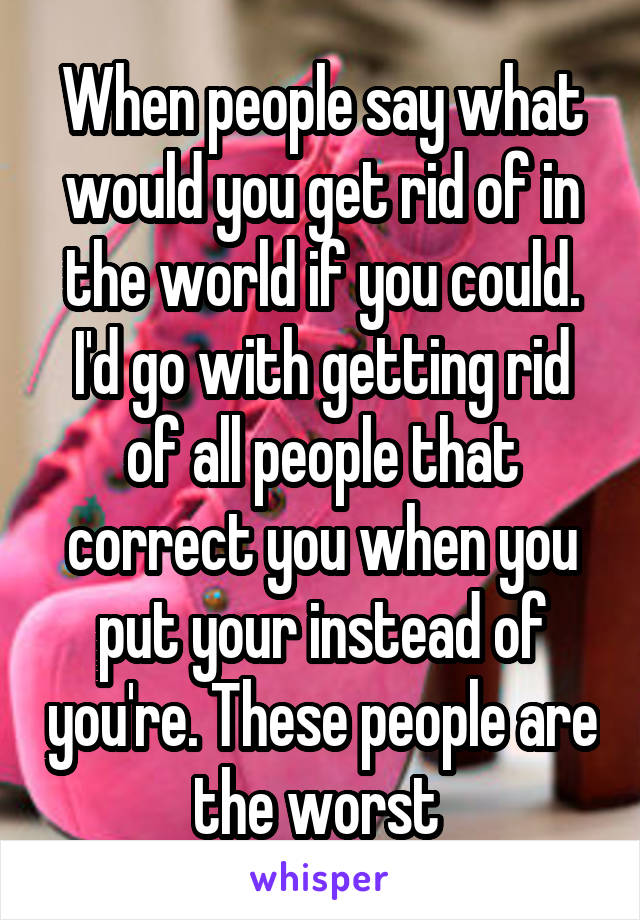 When people say what would you get rid of in the world if you could. I'd go with getting rid of all people that correct you when you put your instead of you're. These people are the worst 