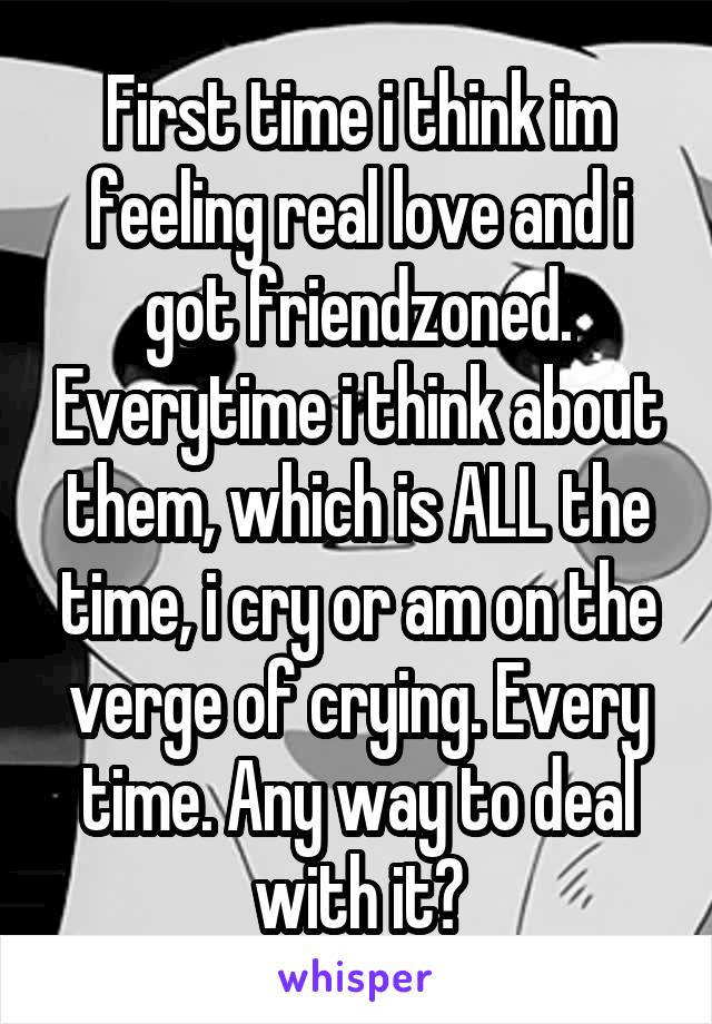 First time i think im feeling real love and i got friendzoned. Everytime i think about them, which is ALL the time, i cry or am on the verge of crying. Every time. Any way to deal with it?