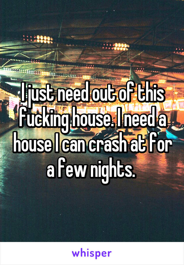 I just need out of this fucking house. I need a house I can crash at for a few nights. 