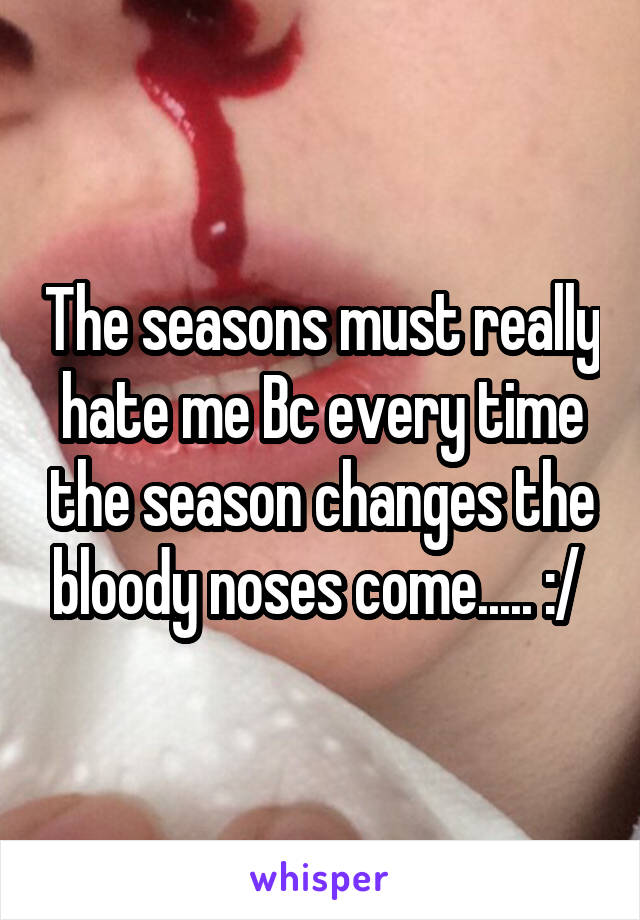 The seasons must really hate me Bc every time the season changes the bloody noses come..... :/ 