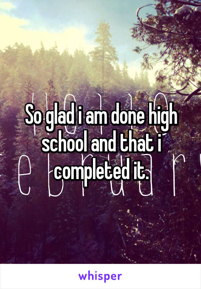 So glad i am done high school and that i completed it.