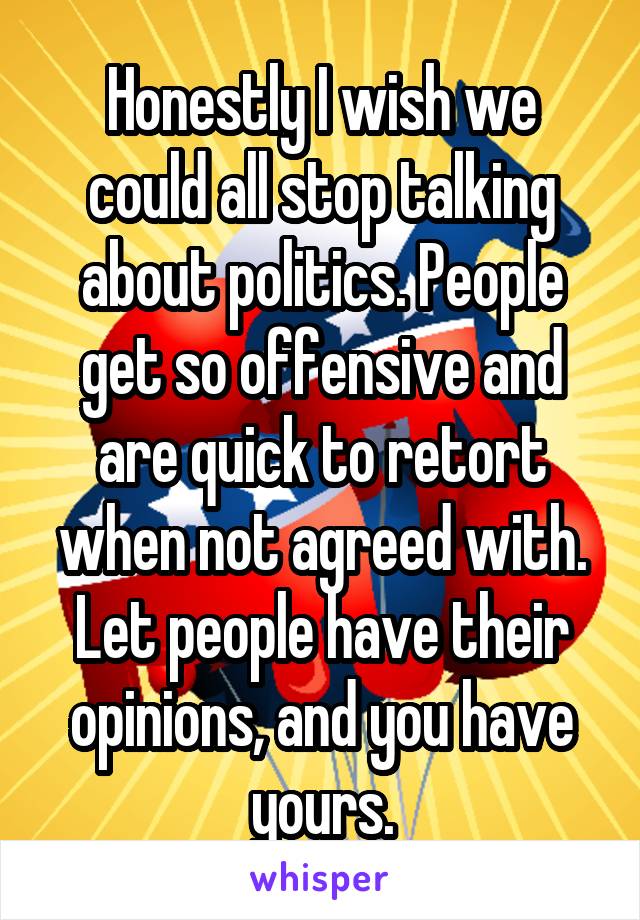 Honestly I wish we could all stop talking about politics. People get so offensive and are quick to retort when not agreed with. Let people have their opinions, and you have yours.