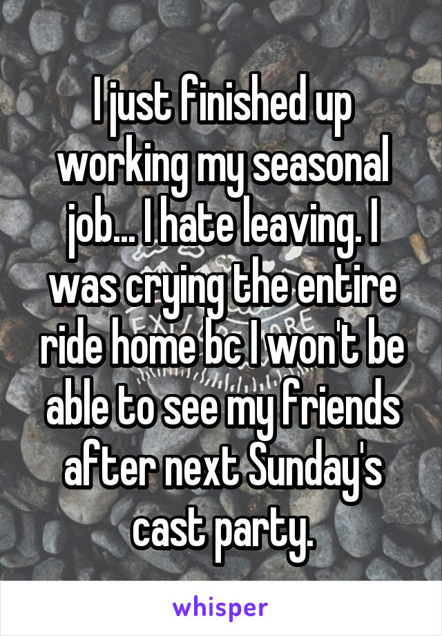 I just finished up working my seasonal job... I hate leaving. I was crying the entire ride home bc I won't be able to see my friends after next Sunday's cast party.