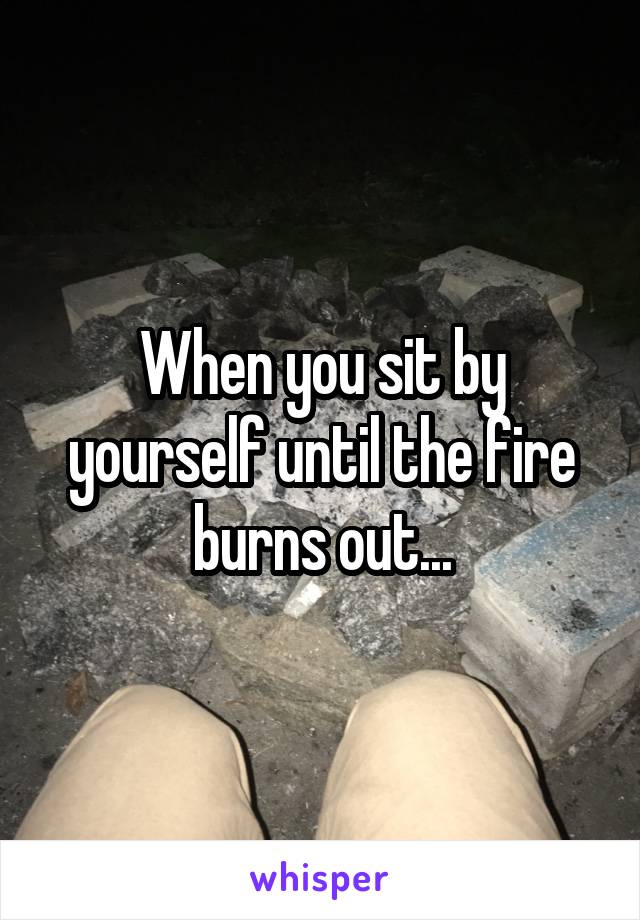 When you sit by yourself until the fire burns out...