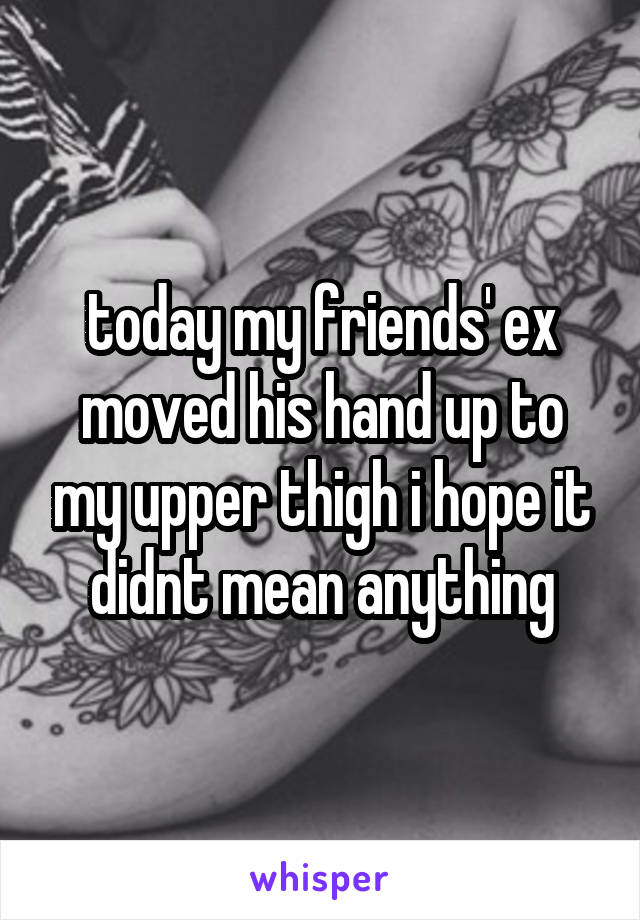 today my friends' ex moved his hand up to my upper thigh i hope it didnt mean anything