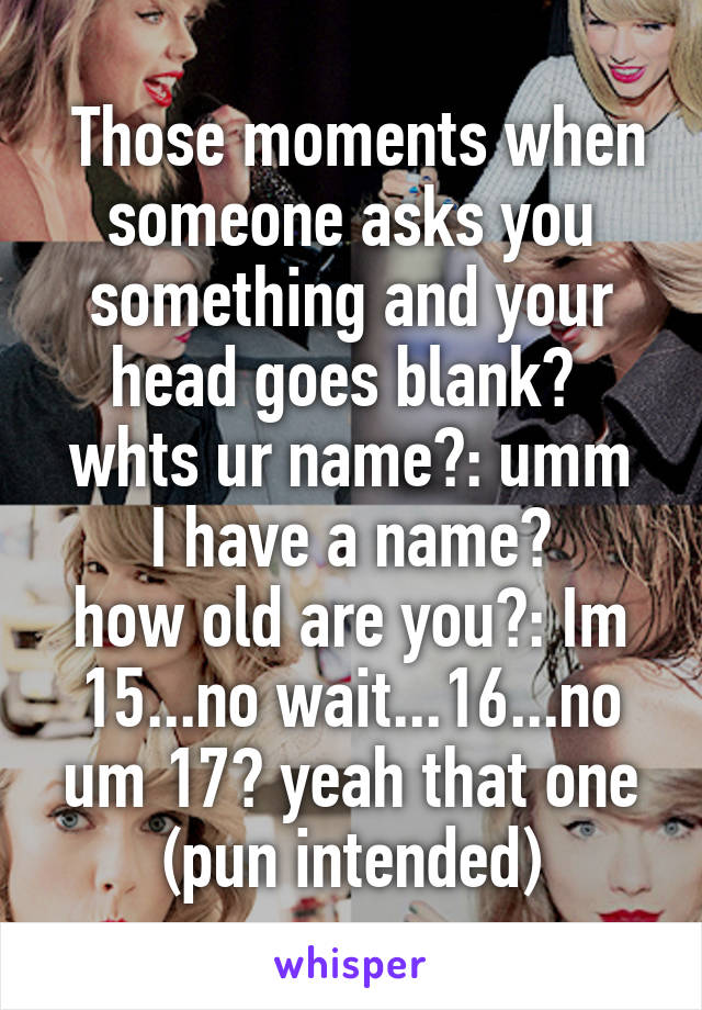  Those moments when someone asks you something and your head goes blank? 
whts ur name?: umm I have a name?
how old are you?: Im 15...no wait...16...no um 17? yeah that one
(pun intended)
