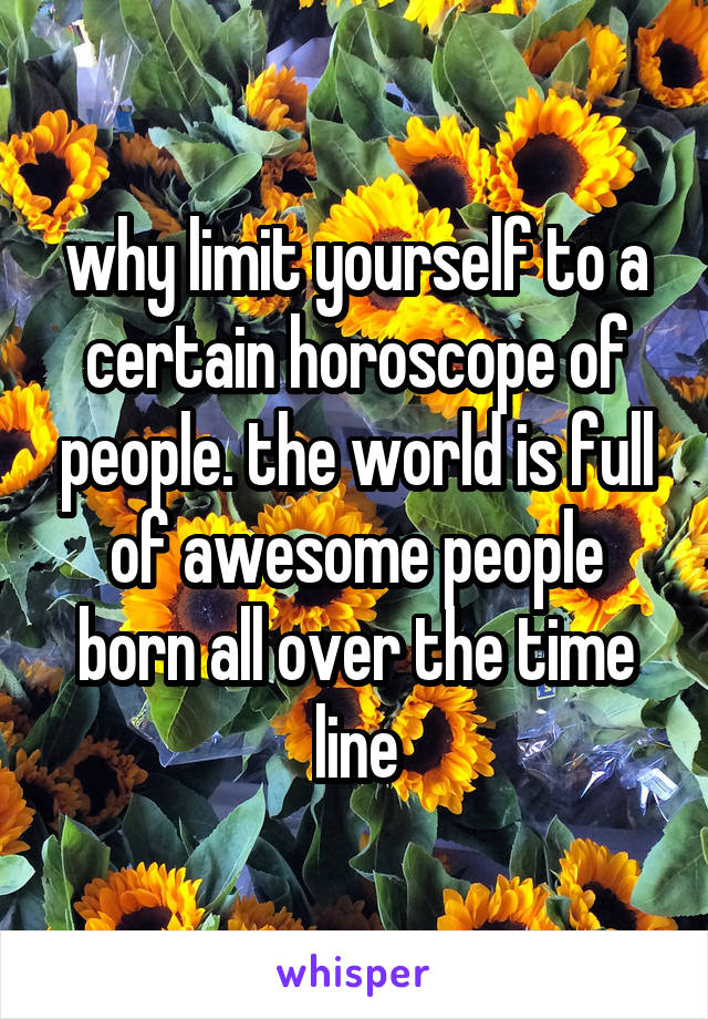 why limit yourself to a certain horoscope of people. the world is full of awesome people born all over the time line