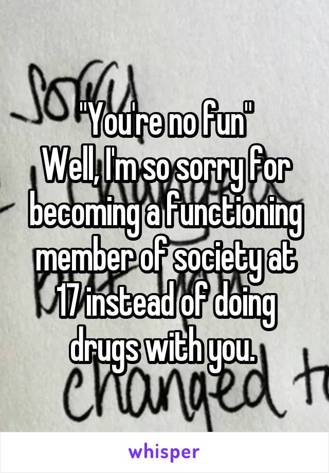 "You're no fun"
Well, I'm so sorry for becoming a functioning member of society at 17 instead of doing drugs with you. 