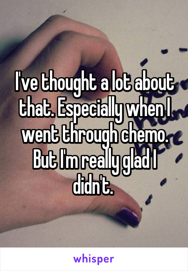 I've thought a lot about that. Especially when I went through chemo. But I'm really glad I didn't. 