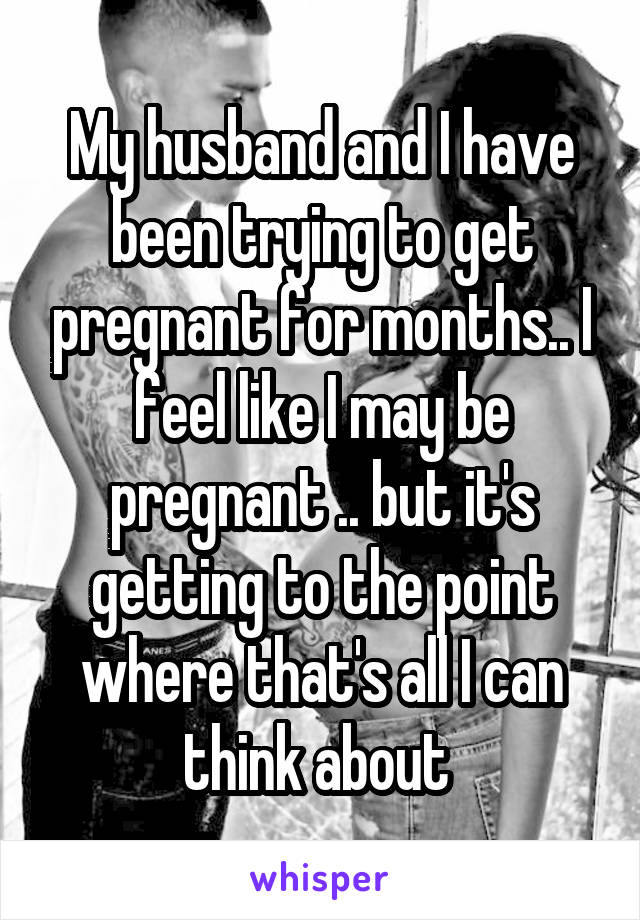 My husband and I have been trying to get pregnant for months.. I feel like I may be pregnant .. but it's getting to the point where that's all I can think about 