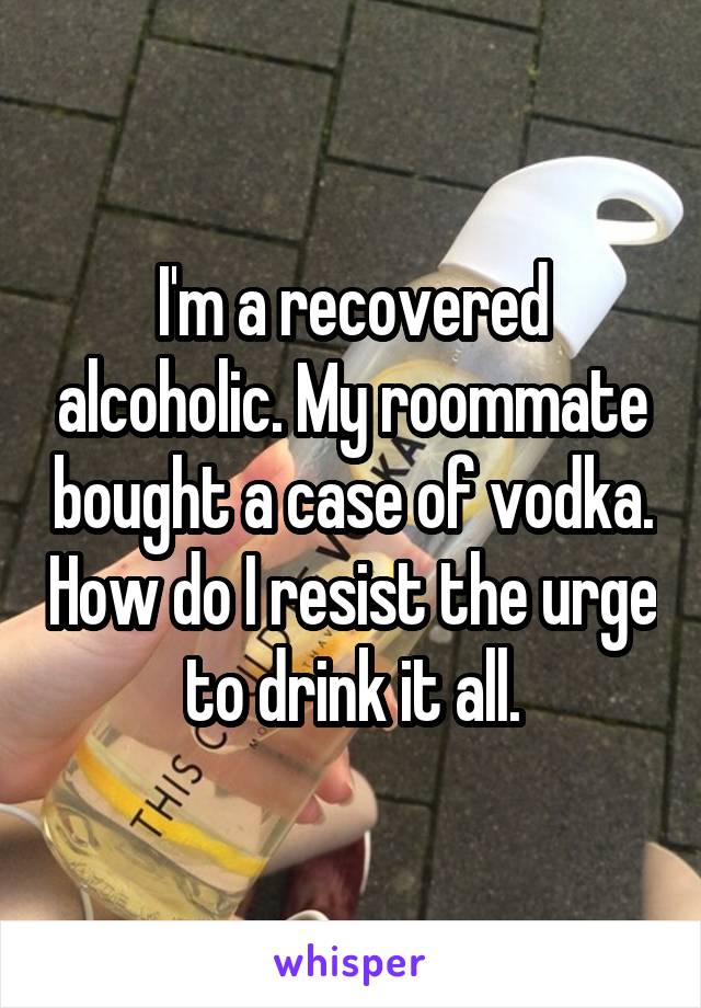 I'm a recovered alcoholic. My roommate bought a case of vodka. How do I resist the urge to drink it all.