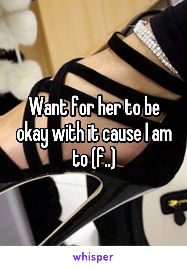 Want for her to be okay with it cause I am to (f..)
