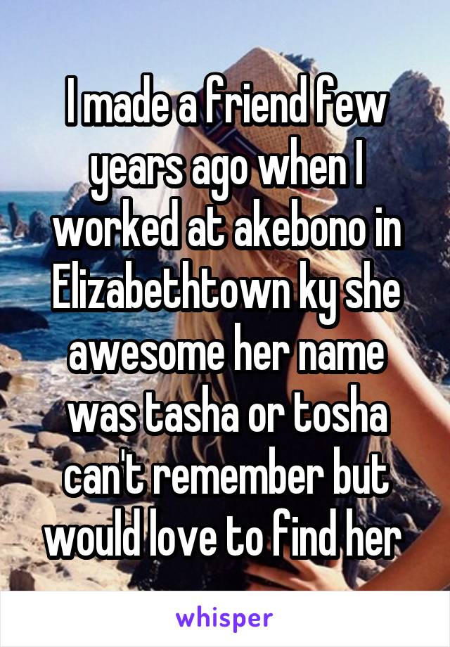 I made a friend few years ago when I worked at akebono in Elizabethtown ky she awesome her name was tasha or tosha can't remember but would love to find her 