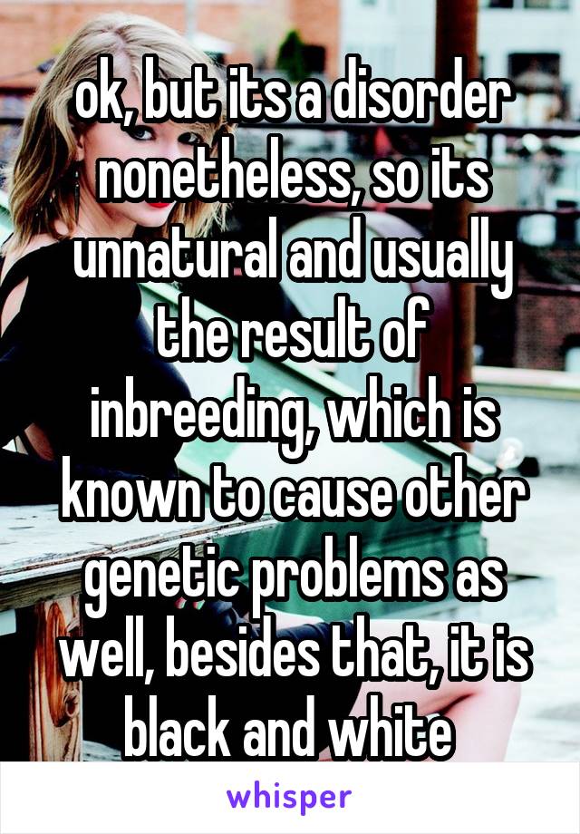 ok, but its a disorder nonetheless, so its unnatural and usually the result of inbreeding, which is known to cause other genetic problems as well, besides that, it is black and white 