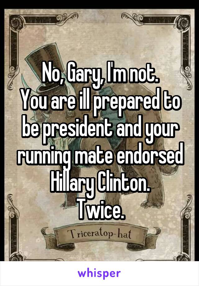 No, Gary, I'm not.
You are ill prepared to be president and your running mate endorsed Hillary Clinton.
Twice.