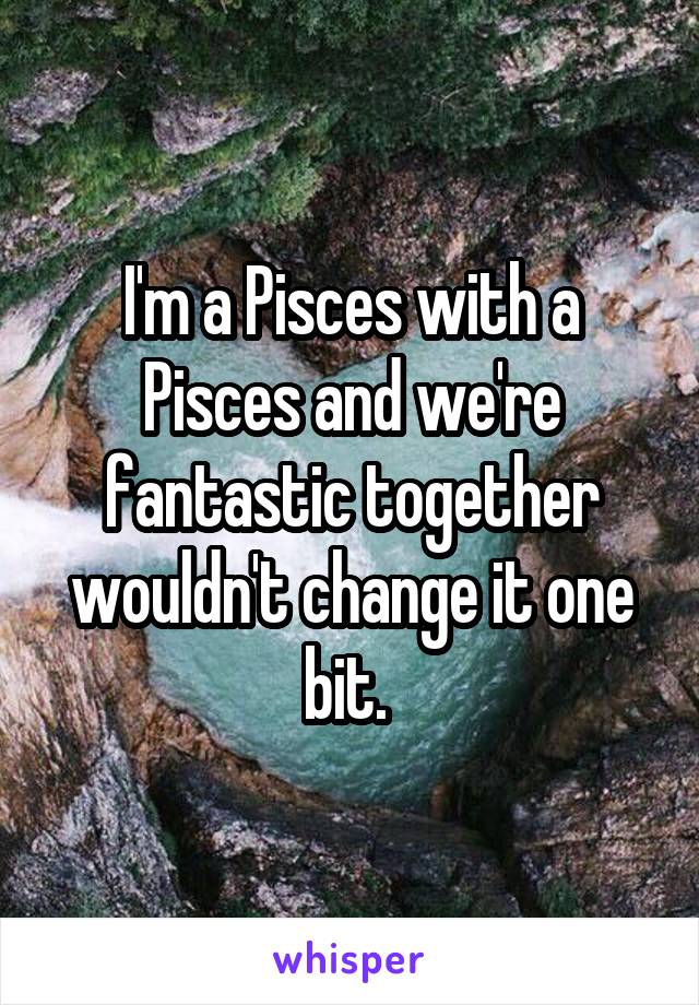 I'm a Pisces with a Pisces and we're fantastic together wouldn't change it one bit. 
