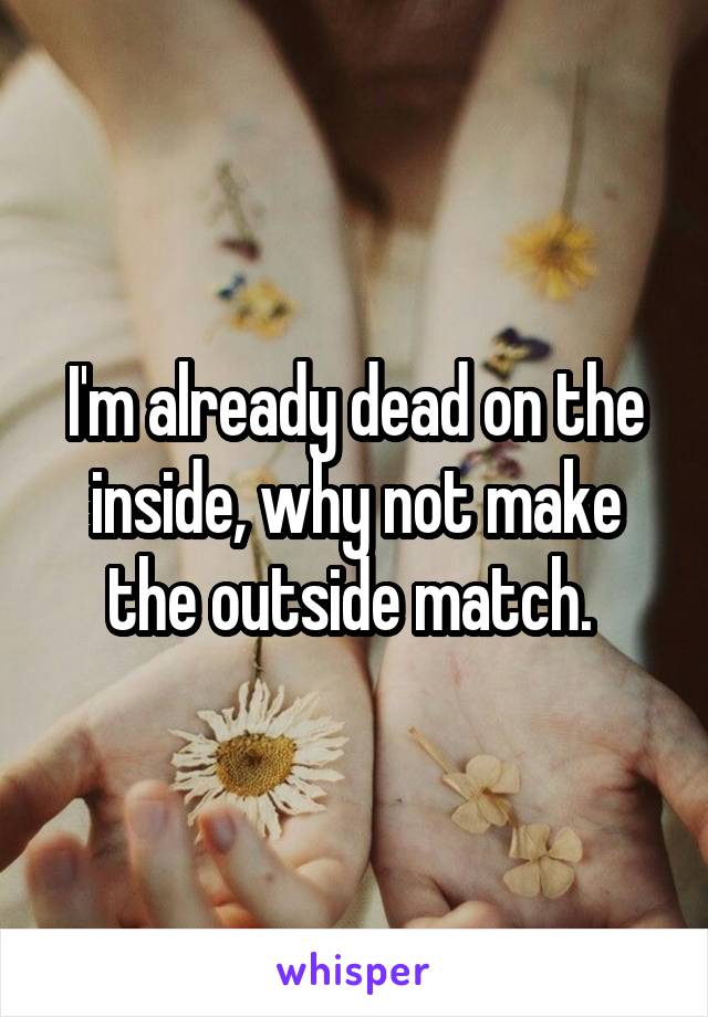 I'm already dead on the inside, why not make the outside match. 