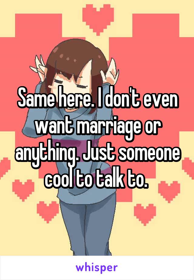 Same here. I don't even want marriage or anything. Just someone cool to talk to. 