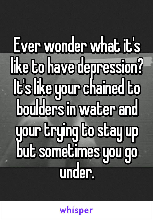 Ever wonder what it's like to have depression? It's like your chained to boulders in water and your trying to stay up but sometimes you go under.