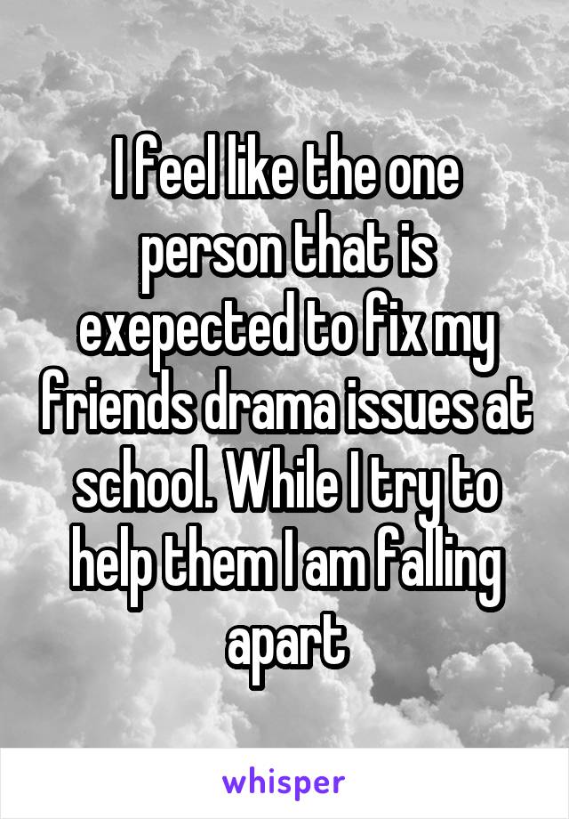 I feel like the one person that is exepected to fix my friends drama issues at school. While I try to help them I am falling apart
