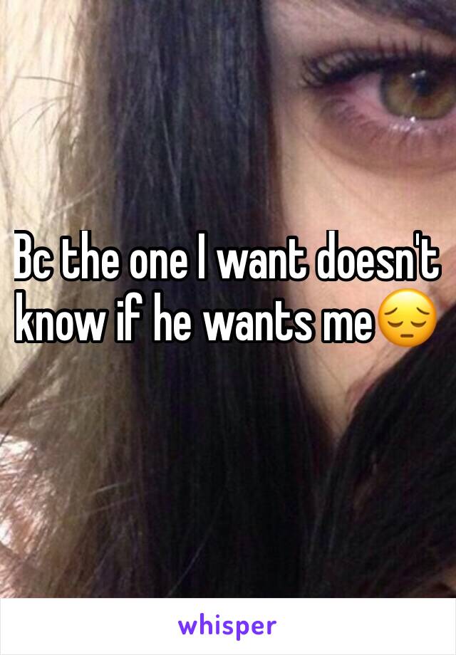 Bc the one I want doesn't know if he wants me😔
