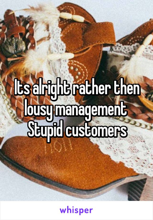 Its alright rather then lousy management 
Stupid customers