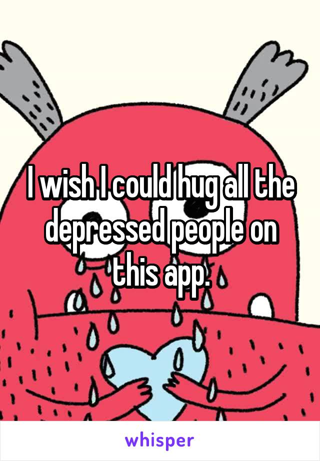 I wish I could hug all the depressed people on this app.