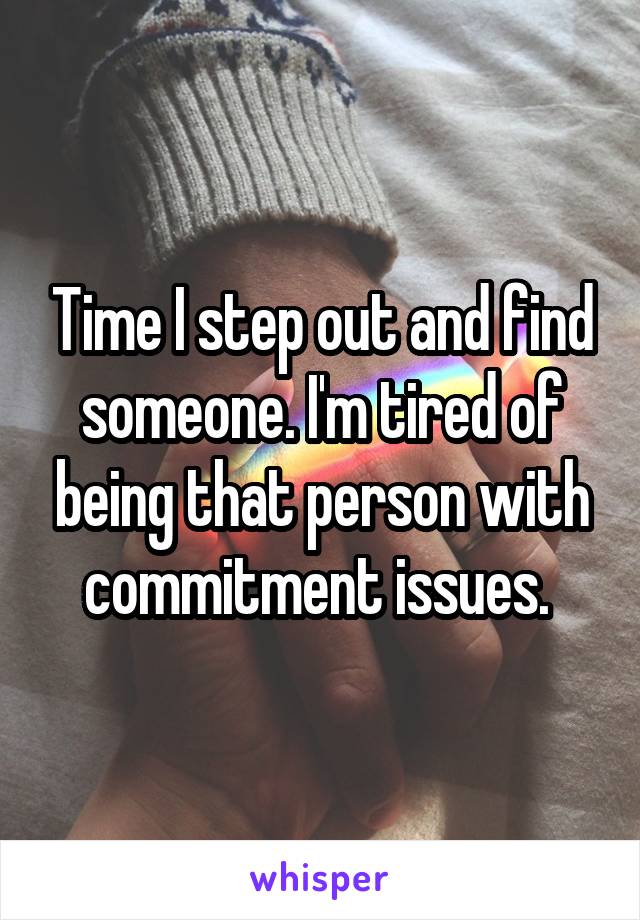 Time I step out and find someone. I'm tired of being that person with commitment issues. 