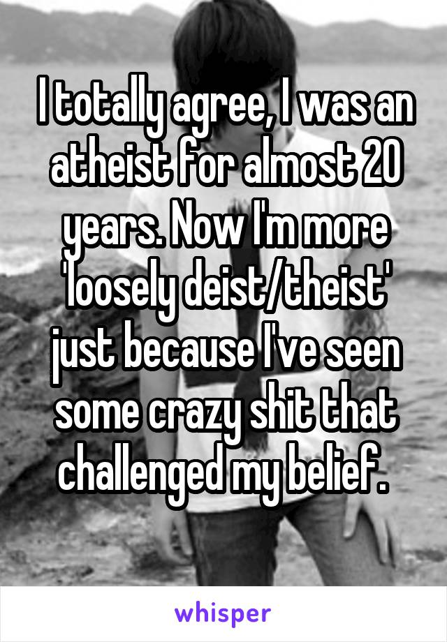 I totally agree, I was an atheist for almost 20 years. Now I'm more 'loosely deist/theist' just because I've seen some crazy shit that challenged my belief. 
