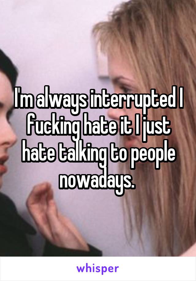 I'm always interrupted I fucking hate it I just hate talking to people nowadays. 