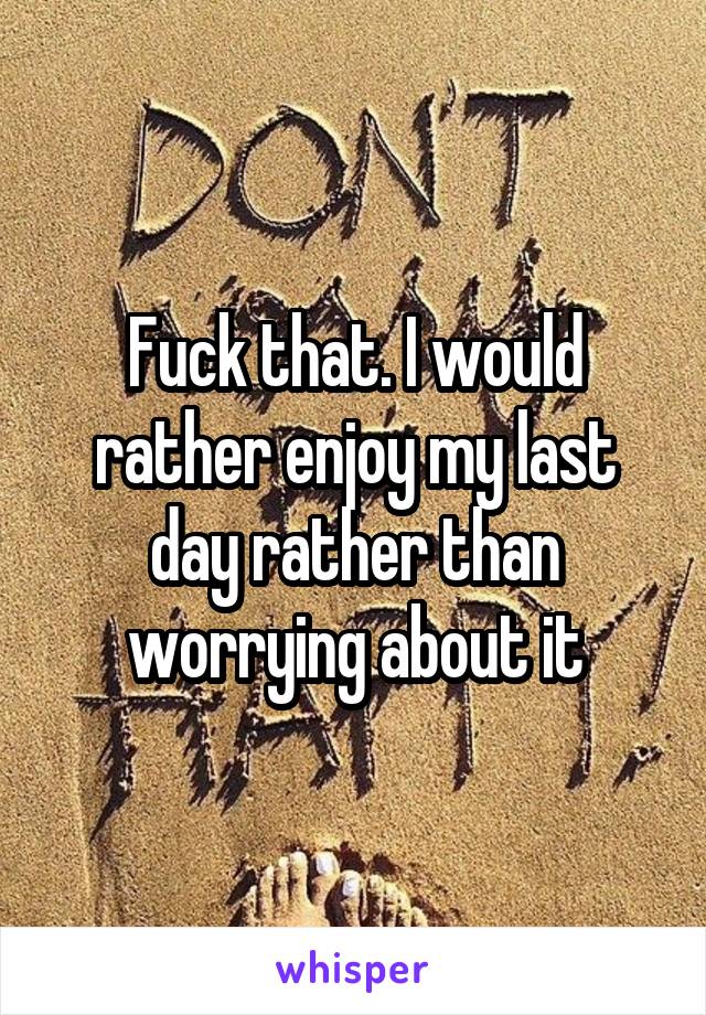 Fuck that. I would rather enjoy my last day rather than worrying about it