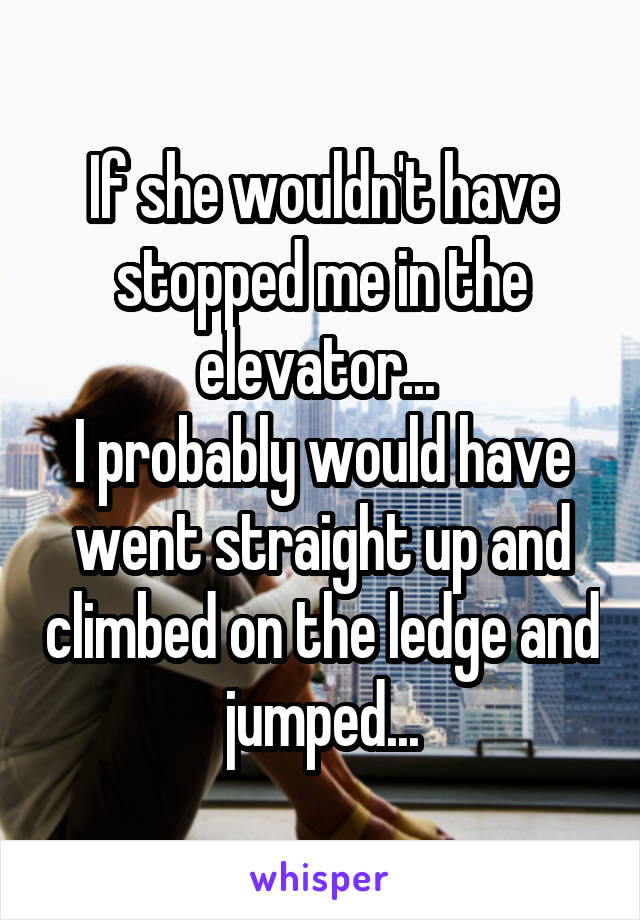 If she wouldn't have stopped me in the elevator... 
I probably would have went straight up and climbed on the ledge and jumped...