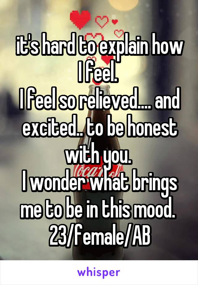 it's hard to explain how I feel. 
I feel so relieved.... and excited.. to be honest with you. 
I wonder what brings me to be in this mood. 
23/female/AB