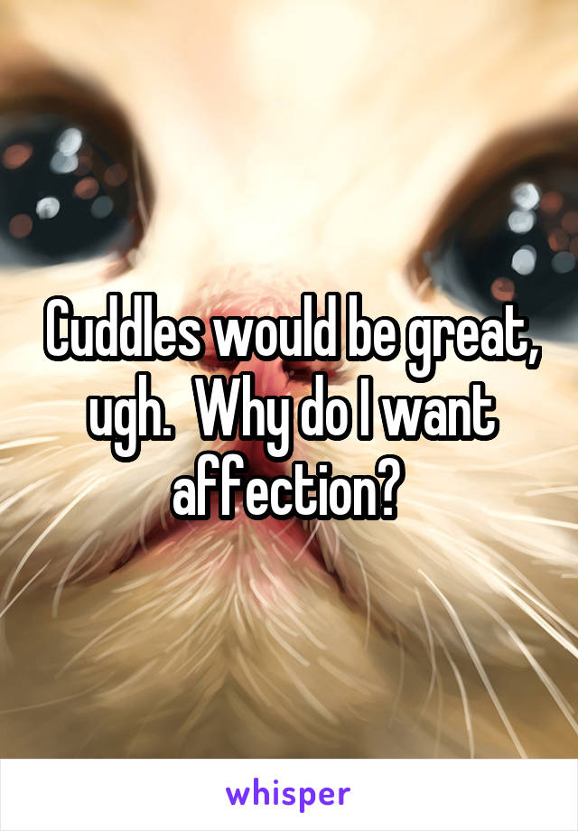 Cuddles would be great, ugh.  Why do I want affection? 