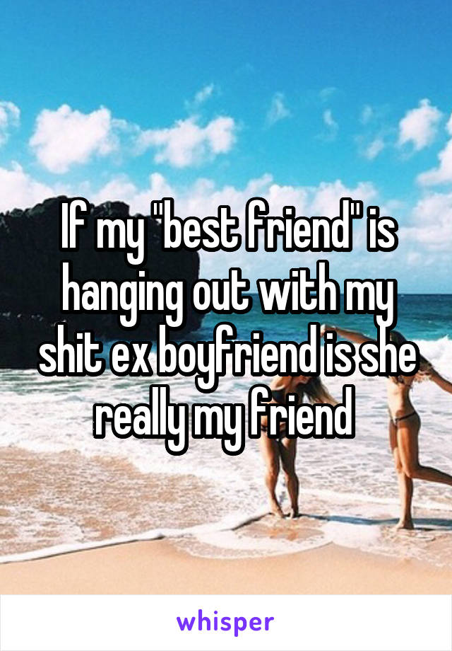If my "best friend" is hanging out with my shit ex boyfriend is she really my friend 