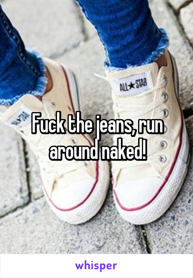Fuck the jeans, run around naked!