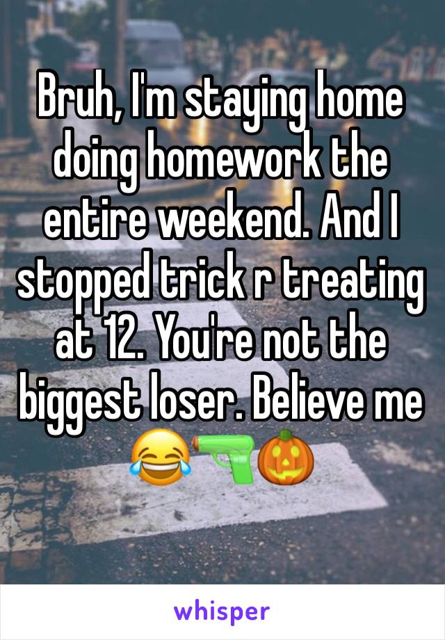 Bruh, I'm staying home doing homework the entire weekend. And I stopped trick r treating at 12. You're not the biggest loser. Believe me 😂🔫🎃