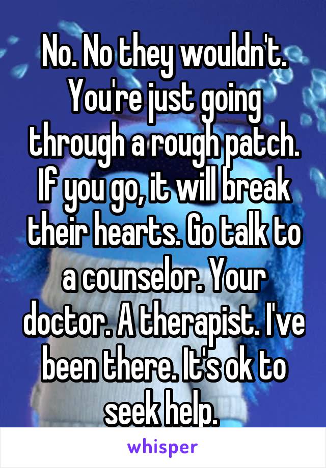 No. No they wouldn't. You're just going through a rough patch. If you go, it will break their hearts. Go talk to a counselor. Your doctor. A therapist. I've been there. It's ok to seek help. 