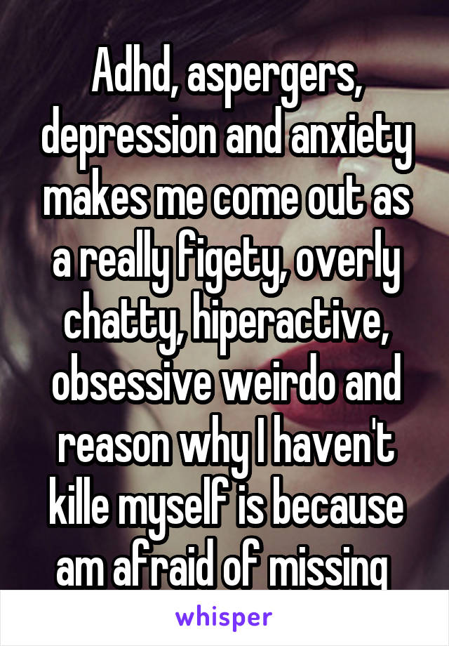 Adhd, aspergers, depression and anxiety makes me come out as a really figety, overly chatty, hiperactive, obsessive weirdo and reason why I haven't kille myself is because am afraid of missing 