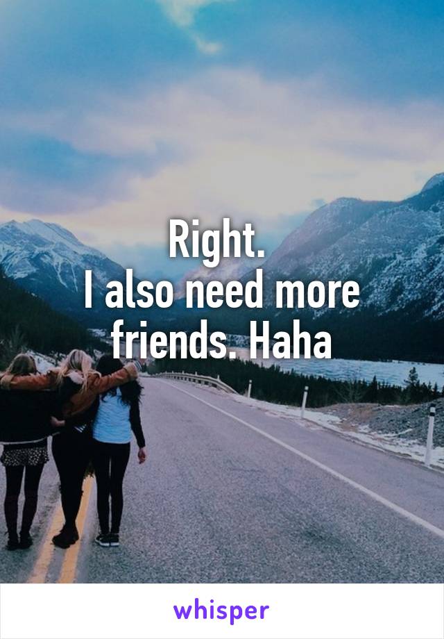 Right. 
I also need more friends. Haha
