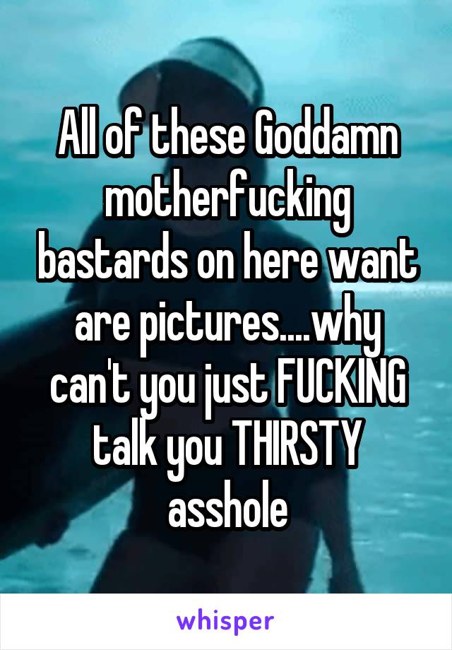 All of these Goddamn motherfucking bastards on here want are pictures....why can't you just FUCKING talk you THIRSTY asshole