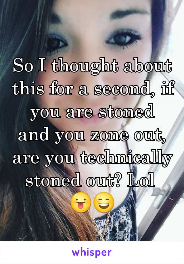 So I thought about this for a second, if you are stoned and you zone out, are you technically stoned out? Lol 
😛😄